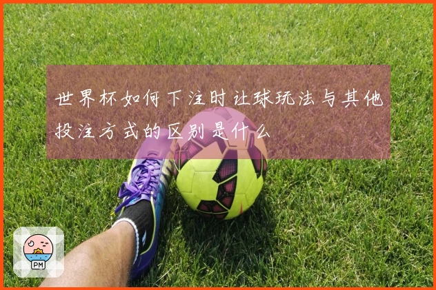 世界杯如何下注时让球玩法与其他投注方式的区别是什么