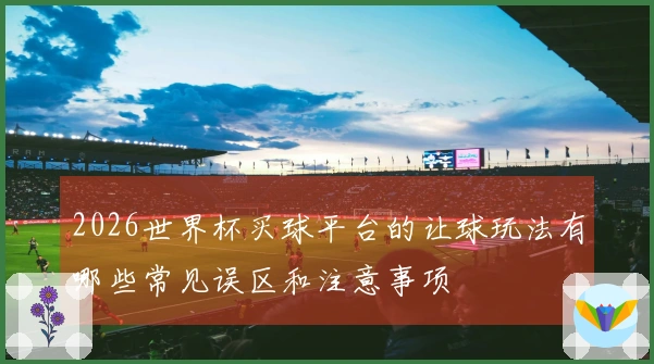 2026世界杯买球平台的让球玩法有哪些常见误区和注意事项