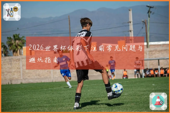 2026世界杯体彩下注前常见问题与避坑指南