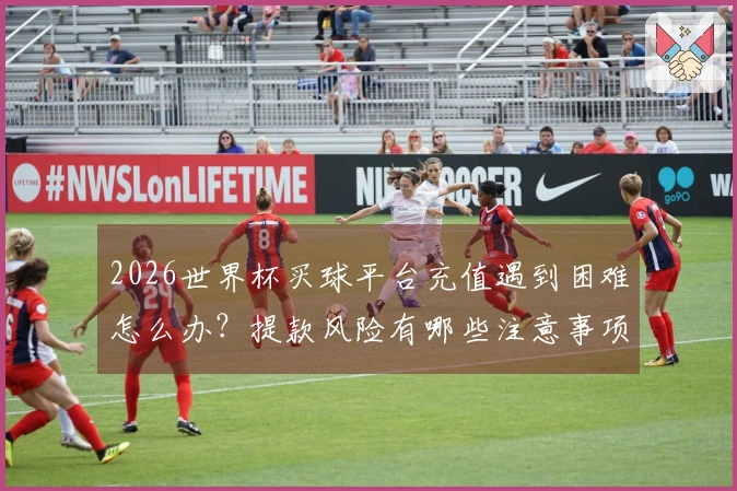 2026世界杯买球平台充值遇到困难怎么办？提款风险有哪些注意事项
